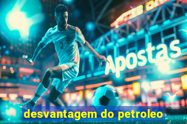 desvantagem do petroleo